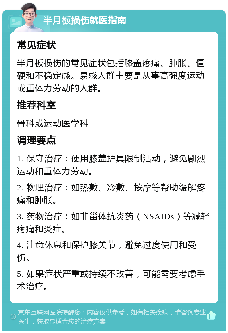 半月板损伤就医指南 常见症状 半月板损伤的常见症状包括膝盖疼痛、肿胀、僵硬和不稳定感。易感人群主要是从事高强度运动或重体力劳动的人群。 推荐科室 骨科或运动医学科 调理要点 1. 保守治疗：使用膝盖护具限制活动，避免剧烈运动和重体力劳动。 2. 物理治疗：如热敷、冷敷、按摩等帮助缓解疼痛和肿胀。 3. 药物治疗：如非甾体抗炎药（NSAIDs）等减轻疼痛和炎症。 4. 注意休息和保护膝关节，避免过度使用和受伤。 5. 如果症状严重或持续不改善，可能需要考虑手术治疗。