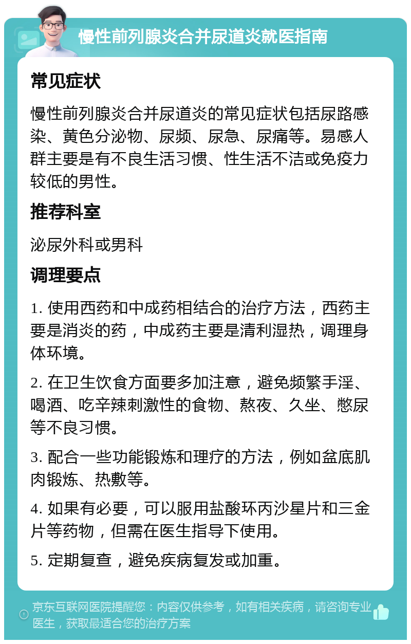 慢性前列腺炎合并尿道炎就医指南 常见症状 慢性前列腺炎合并尿道炎的常见症状包括尿路感染、黄色分泌物、尿频、尿急、尿痛等。易感人群主要是有不良生活习惯、性生活不洁或免疫力较低的男性。 推荐科室 泌尿外科或男科 调理要点 1. 使用西药和中成药相结合的治疗方法，西药主要是消炎的药，中成药主要是清利湿热，调理身体环境。 2. 在卫生饮食方面要多加注意，避免频繁手淫、喝酒、吃辛辣刺激性的食物、熬夜、久坐、憋尿等不良习惯。 3. 配合一些功能锻炼和理疗的方法，例如盆底肌肉锻炼、热敷等。 4. 如果有必要，可以服用盐酸环丙沙星片和三金片等药物，但需在医生指导下使用。 5. 定期复查，避免疾病复发或加重。