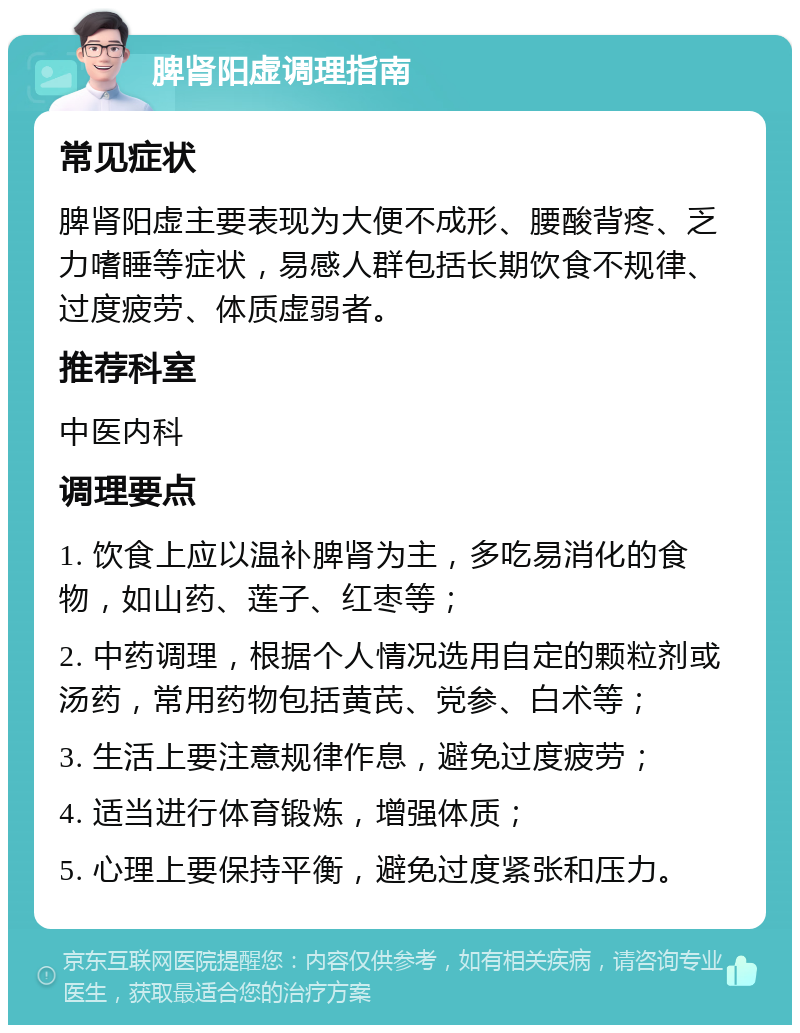 脾肾阳虚调理指南 常见症状 脾肾阳虚主要表现为大便不成形、腰酸背疼、乏力嗜睡等症状，易感人群包括长期饮食不规律、过度疲劳、体质虚弱者。 推荐科室 中医内科 调理要点 1. 饮食上应以温补脾肾为主，多吃易消化的食物，如山药、莲子、红枣等； 2. 中药调理，根据个人情况选用自定的颗粒剂或汤药，常用药物包括黄芪、党参、白术等； 3. 生活上要注意规律作息，避免过度疲劳； 4. 适当进行体育锻炼，增强体质； 5. 心理上要保持平衡，避免过度紧张和压力。