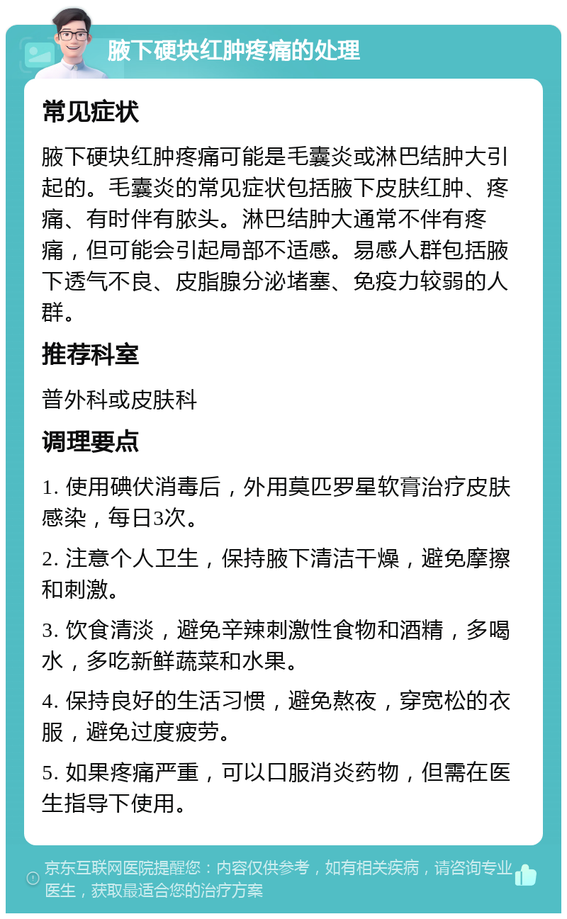 腋下硬块红肿疼痛的处理 常见症状 腋下硬块红肿疼痛可能是毛囊炎或淋巴结肿大引起的。毛囊炎的常见症状包括腋下皮肤红肿、疼痛、有时伴有脓头。淋巴结肿大通常不伴有疼痛，但可能会引起局部不适感。易感人群包括腋下透气不良、皮脂腺分泌堵塞、免疫力较弱的人群。 推荐科室 普外科或皮肤科 调理要点 1. 使用碘伏消毒后，外用莫匹罗星软膏治疗皮肤感染，每日3次。 2. 注意个人卫生，保持腋下清洁干燥，避免摩擦和刺激。 3. 饮食清淡，避免辛辣刺激性食物和酒精，多喝水，多吃新鲜蔬菜和水果。 4. 保持良好的生活习惯，避免熬夜，穿宽松的衣服，避免过度疲劳。 5. 如果疼痛严重，可以口服消炎药物，但需在医生指导下使用。