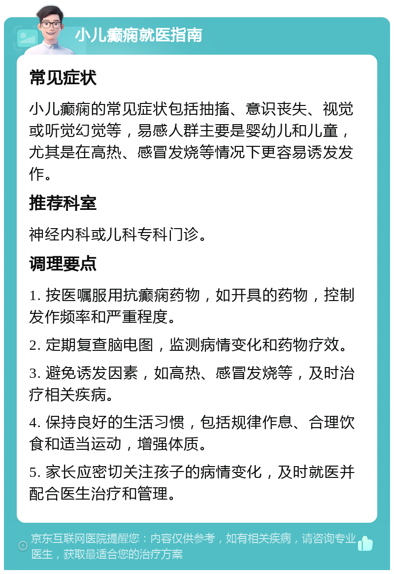 小儿癫痫就医指南 常见症状 小儿癫痫的常见症状包括抽搐、意识丧失、视觉或听觉幻觉等，易感人群主要是婴幼儿和儿童，尤其是在高热、感冒发烧等情况下更容易诱发发作。 推荐科室 神经内科或儿科专科门诊。 调理要点 1. 按医嘱服用抗癫痫药物，如开具的药物，控制发作频率和严重程度。 2. 定期复查脑电图，监测病情变化和药物疗效。 3. 避免诱发因素，如高热、感冒发烧等，及时治疗相关疾病。 4. 保持良好的生活习惯，包括规律作息、合理饮食和适当运动，增强体质。 5. 家长应密切关注孩子的病情变化，及时就医并配合医生治疗和管理。