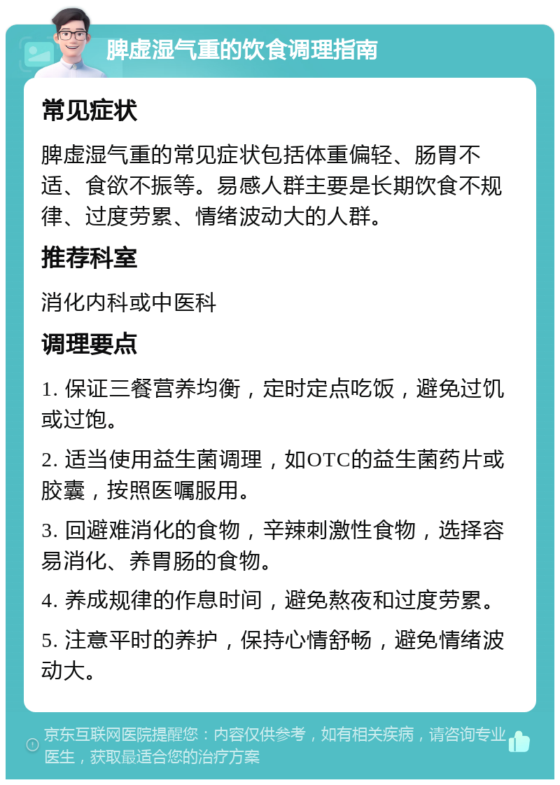 脾虚湿气重的饮食调理指南 常见症状 脾虚湿气重的常见症状包括体重偏轻、肠胃不适、食欲不振等。易感人群主要是长期饮食不规律、过度劳累、情绪波动大的人群。 推荐科室 消化内科或中医科 调理要点 1. 保证三餐营养均衡，定时定点吃饭，避免过饥或过饱。 2. 适当使用益生菌调理，如OTC的益生菌药片或胶囊，按照医嘱服用。 3. 回避难消化的食物，辛辣刺激性食物，选择容易消化、养胃肠的食物。 4. 养成规律的作息时间，避免熬夜和过度劳累。 5. 注意平时的养护，保持心情舒畅，避免情绪波动大。