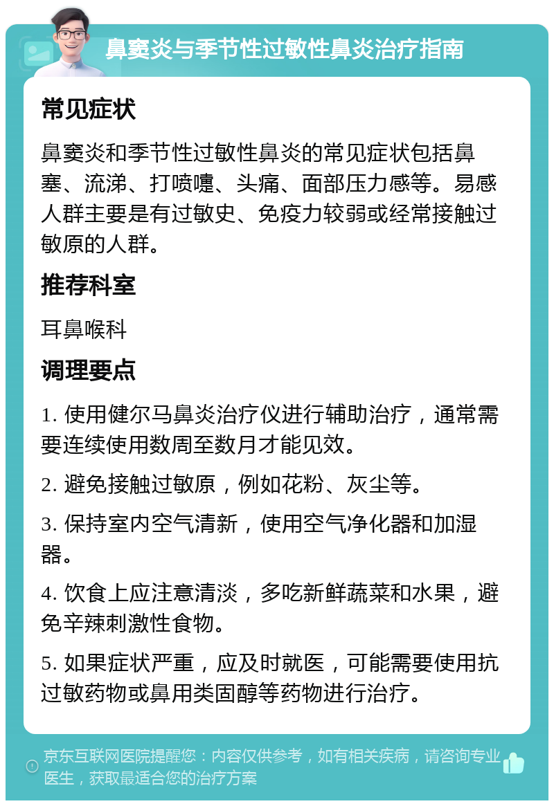 鼻窦炎与季节性过敏性鼻炎治疗指南 常见症状 鼻窦炎和季节性过敏性鼻炎的常见症状包括鼻塞、流涕、打喷嚏、头痛、面部压力感等。易感人群主要是有过敏史、免疫力较弱或经常接触过敏原的人群。 推荐科室 耳鼻喉科 调理要点 1. 使用健尔马鼻炎治疗仪进行辅助治疗，通常需要连续使用数周至数月才能见效。 2. 避免接触过敏原，例如花粉、灰尘等。 3. 保持室内空气清新，使用空气净化器和加湿器。 4. 饮食上应注意清淡，多吃新鲜蔬菜和水果，避免辛辣刺激性食物。 5. 如果症状严重，应及时就医，可能需要使用抗过敏药物或鼻用类固醇等药物进行治疗。