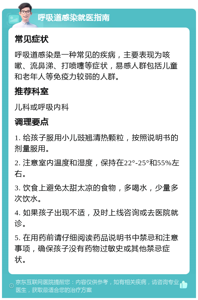 呼吸道感染就医指南 常见症状 呼吸道感染是一种常见的疾病，主要表现为咳嗽、流鼻涕、打喷嚏等症状，易感人群包括儿童和老年人等免疫力较弱的人群。 推荐科室 儿科或呼吸内科 调理要点 1. 给孩子服用小儿豉翘清热颗粒，按照说明书的剂量服用。 2. 注意室内温度和湿度，保持在22°-25°和55%左右。 3. 饮食上避免太甜太凉的食物，多喝水，少量多次饮水。 4. 如果孩子出现不适，及时上线咨询或去医院就诊。 5. 在用药前请仔细阅读药品说明书中禁忌和注意事项，确保孩子没有药物过敏史或其他禁忌症状。