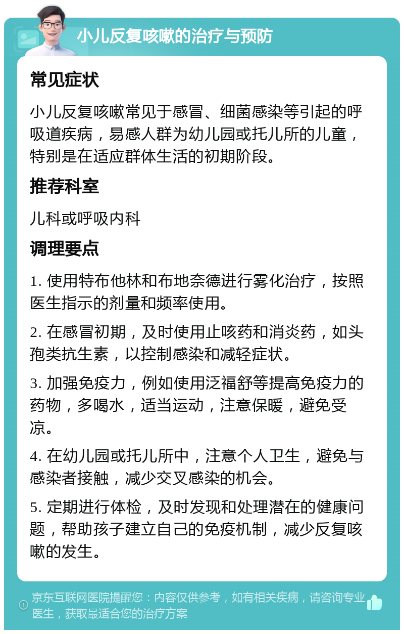 小儿反复咳嗽的治疗与预防 常见症状 小儿反复咳嗽常见于感冒、细菌感染等引起的呼吸道疾病，易感人群为幼儿园或托儿所的儿童，特别是在适应群体生活的初期阶段。 推荐科室 儿科或呼吸内科 调理要点 1. 使用特布他林和布地奈德进行雾化治疗，按照医生指示的剂量和频率使用。 2. 在感冒初期，及时使用止咳药和消炎药，如头孢类抗生素，以控制感染和减轻症状。 3. 加强免疫力，例如使用泛福舒等提高免疫力的药物，多喝水，适当运动，注意保暖，避免受凉。 4. 在幼儿园或托儿所中，注意个人卫生，避免与感染者接触，减少交叉感染的机会。 5. 定期进行体检，及时发现和处理潜在的健康问题，帮助孩子建立自己的免疫机制，减少反复咳嗽的发生。