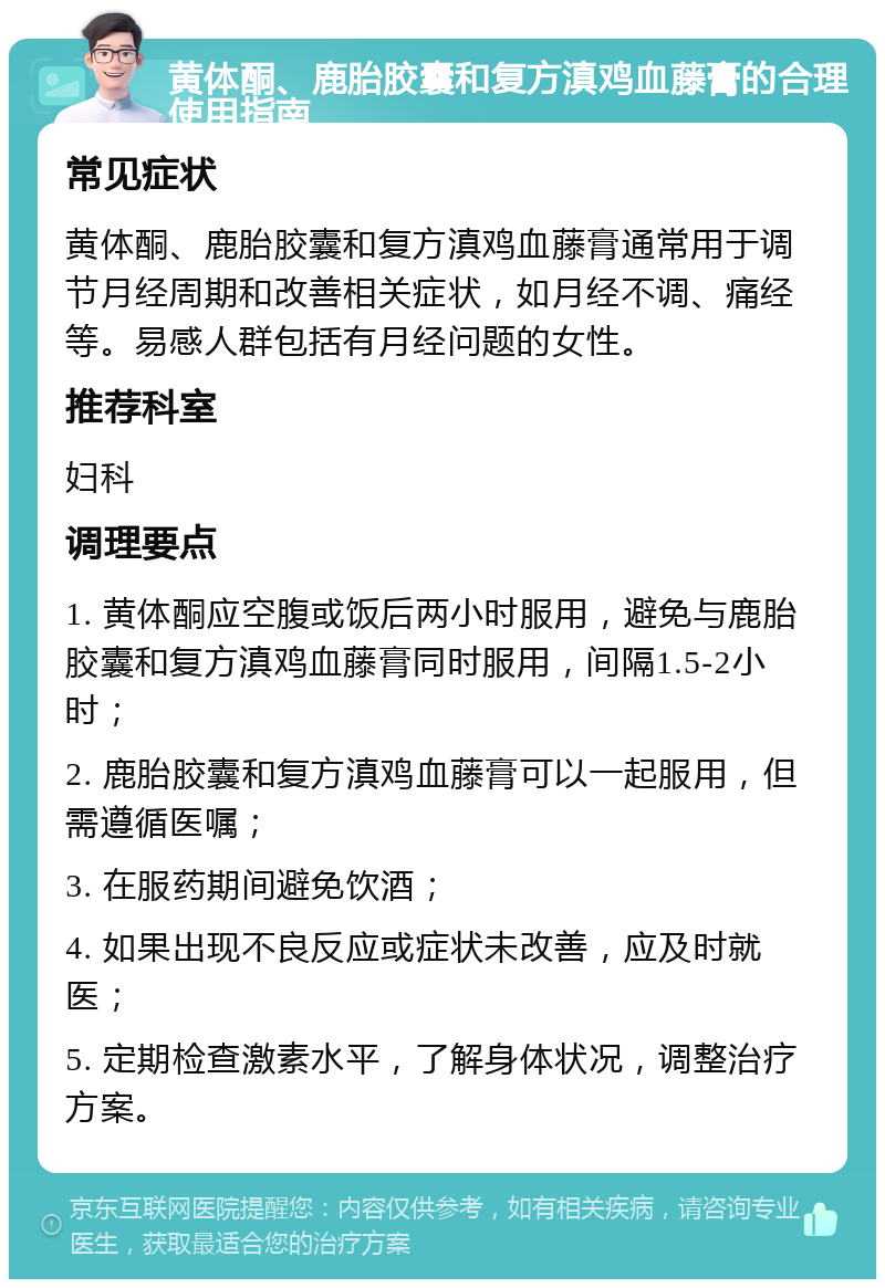 黄体酮、鹿胎胶囊和复方滇鸡血藤膏的合理使用指南 常见症状 黄体酮、鹿胎胶囊和复方滇鸡血藤膏通常用于调节月经周期和改善相关症状，如月经不调、痛经等。易感人群包括有月经问题的女性。 推荐科室 妇科 调理要点 1. 黄体酮应空腹或饭后两小时服用，避免与鹿胎胶囊和复方滇鸡血藤膏同时服用，间隔1.5-2小时； 2. 鹿胎胶囊和复方滇鸡血藤膏可以一起服用，但需遵循医嘱； 3. 在服药期间避免饮酒； 4. 如果出现不良反应或症状未改善，应及时就医； 5. 定期检查激素水平，了解身体状况，调整治疗方案。