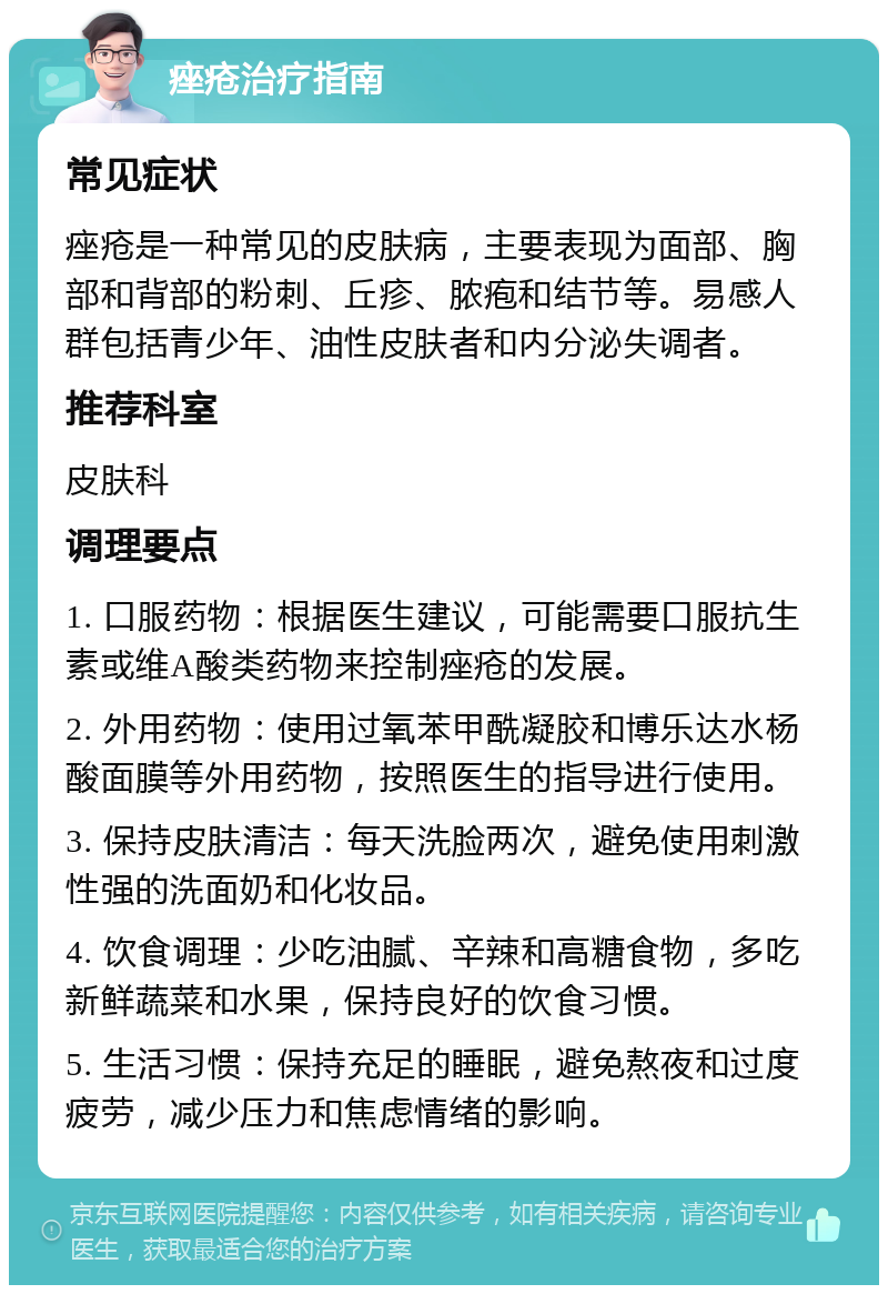 痤疮治疗指南 常见症状 痤疮是一种常见的皮肤病，主要表现为面部、胸部和背部的粉刺、丘疹、脓疱和结节等。易感人群包括青少年、油性皮肤者和内分泌失调者。 推荐科室 皮肤科 调理要点 1. 口服药物：根据医生建议，可能需要口服抗生素或维A酸类药物来控制痤疮的发展。 2. 外用药物：使用过氧苯甲酰凝胶和博乐达水杨酸面膜等外用药物，按照医生的指导进行使用。 3. 保持皮肤清洁：每天洗脸两次，避免使用刺激性强的洗面奶和化妆品。 4. 饮食调理：少吃油腻、辛辣和高糖食物，多吃新鲜蔬菜和水果，保持良好的饮食习惯。 5. 生活习惯：保持充足的睡眠，避免熬夜和过度疲劳，减少压力和焦虑情绪的影响。