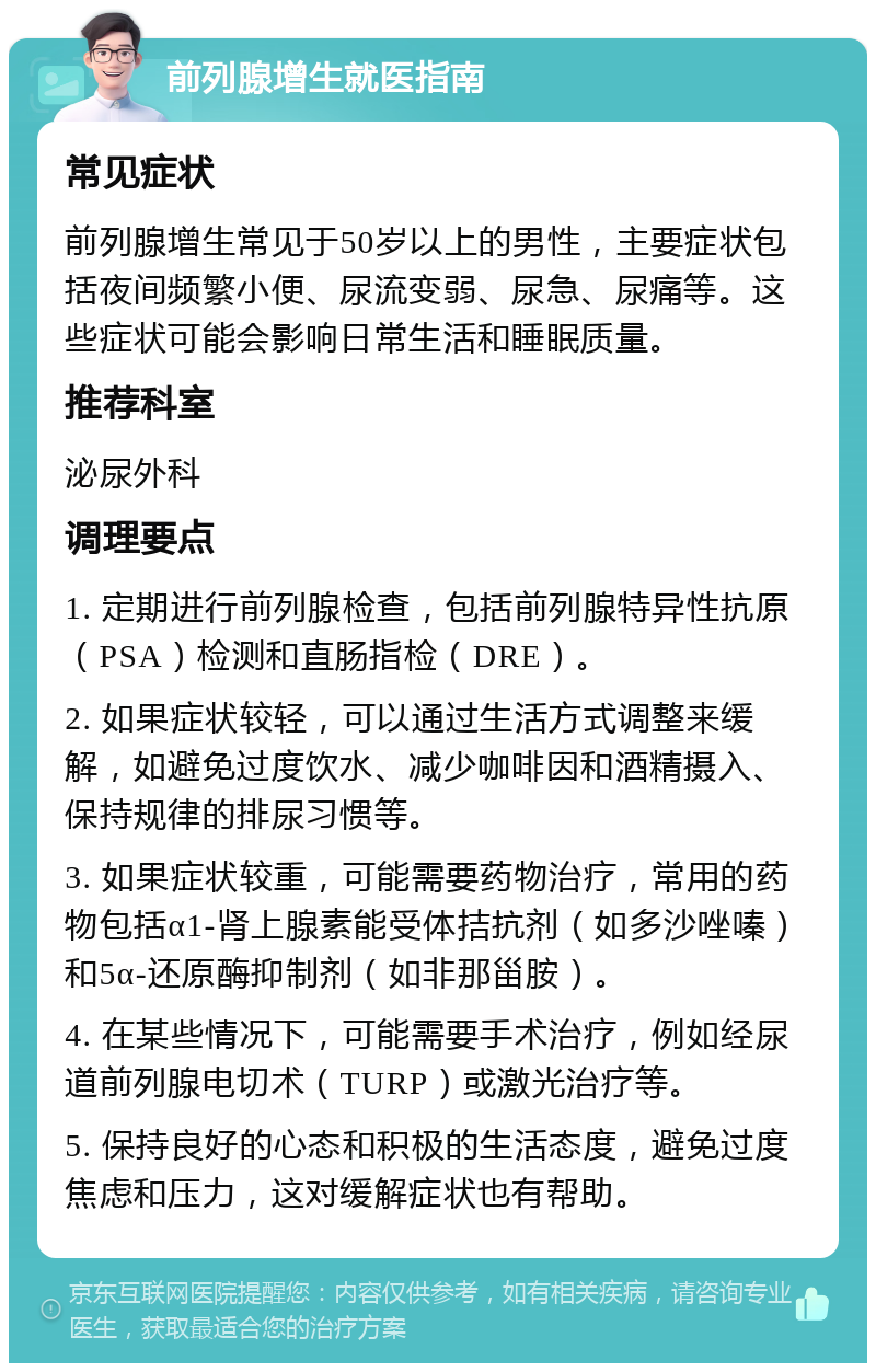 前列腺增生就医指南 常见症状 前列腺增生常见于50岁以上的男性，主要症状包括夜间频繁小便、尿流变弱、尿急、尿痛等。这些症状可能会影响日常生活和睡眠质量。 推荐科室 泌尿外科 调理要点 1. 定期进行前列腺检查，包括前列腺特异性抗原（PSA）检测和直肠指检（DRE）。 2. 如果症状较轻，可以通过生活方式调整来缓解，如避免过度饮水、减少咖啡因和酒精摄入、保持规律的排尿习惯等。 3. 如果症状较重，可能需要药物治疗，常用的药物包括α1-肾上腺素能受体拮抗剂（如多沙唑嗪）和5α-还原酶抑制剂（如非那甾胺）。 4. 在某些情况下，可能需要手术治疗，例如经尿道前列腺电切术（TURP）或激光治疗等。 5. 保持良好的心态和积极的生活态度，避免过度焦虑和压力，这对缓解症状也有帮助。