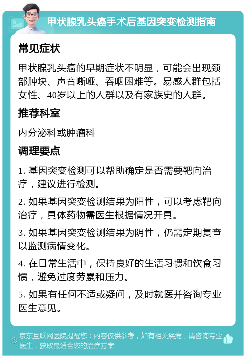 甲状腺乳头癌手术后基因突变检测指南 常见症状 甲状腺乳头癌的早期症状不明显，可能会出现颈部肿块、声音嘶哑、吞咽困难等。易感人群包括女性、40岁以上的人群以及有家族史的人群。 推荐科室 内分泌科或肿瘤科 调理要点 1. 基因突变检测可以帮助确定是否需要靶向治疗，建议进行检测。 2. 如果基因突变检测结果为阳性，可以考虑靶向治疗，具体药物需医生根据情况开具。 3. 如果基因突变检测结果为阴性，仍需定期复查以监测病情变化。 4. 在日常生活中，保持良好的生活习惯和饮食习惯，避免过度劳累和压力。 5. 如果有任何不适或疑问，及时就医并咨询专业医生意见。