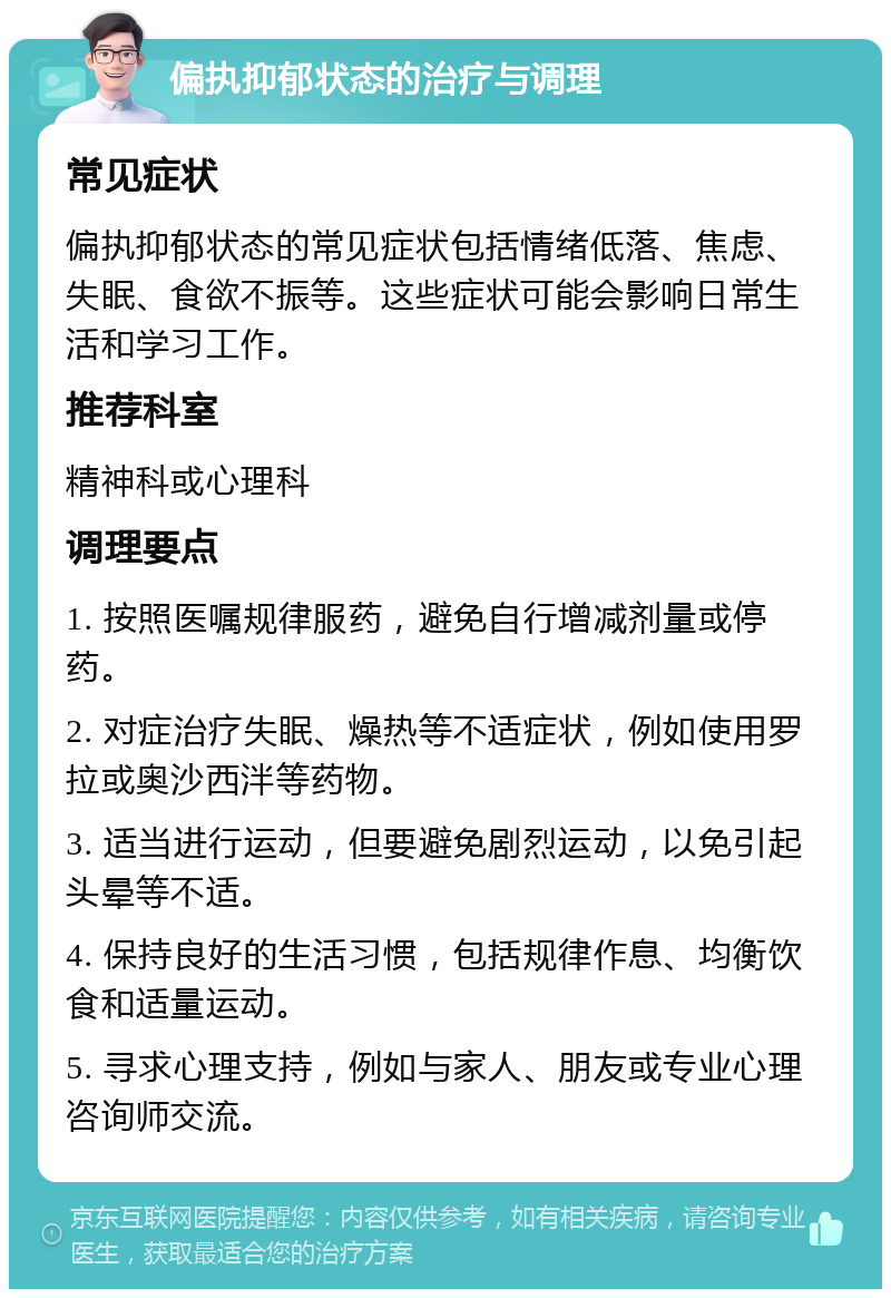 偏执抑郁状态的治疗与调理 常见症状 偏执抑郁状态的常见症状包括情绪低落、焦虑、失眠、食欲不振等。这些症状可能会影响日常生活和学习工作。 推荐科室 精神科或心理科 调理要点 1. 按照医嘱规律服药，避免自行增减剂量或停药。 2. 对症治疗失眠、燥热等不适症状，例如使用罗拉或奥沙西泮等药物。 3. 适当进行运动，但要避免剧烈运动，以免引起头晕等不适。 4. 保持良好的生活习惯，包括规律作息、均衡饮食和适量运动。 5. 寻求心理支持，例如与家人、朋友或专业心理咨询师交流。