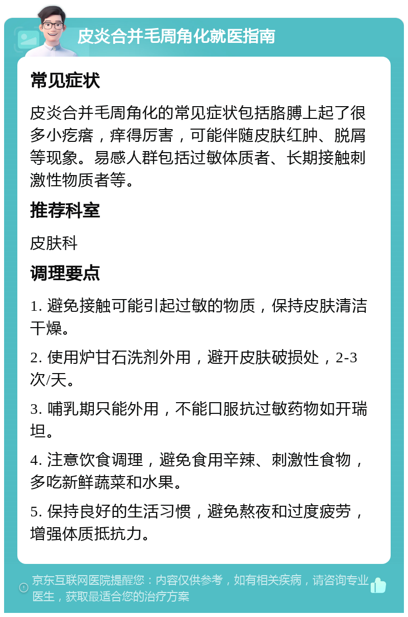 皮炎合并毛周角化就医指南 常见症状 皮炎合并毛周角化的常见症状包括胳膊上起了很多小疙瘩，痒得厉害，可能伴随皮肤红肿、脱屑等现象。易感人群包括过敏体质者、长期接触刺激性物质者等。 推荐科室 皮肤科 调理要点 1. 避免接触可能引起过敏的物质，保持皮肤清洁干燥。 2. 使用炉甘石洗剂外用，避开皮肤破损处，2-3次/天。 3. 哺乳期只能外用，不能口服抗过敏药物如开瑞坦。 4. 注意饮食调理，避免食用辛辣、刺激性食物，多吃新鲜蔬菜和水果。 5. 保持良好的生活习惯，避免熬夜和过度疲劳，增强体质抵抗力。