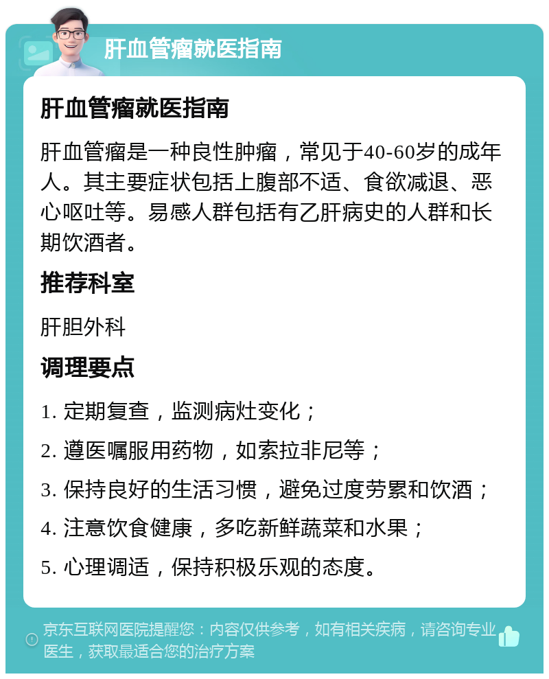 肝血管瘤就医指南 肝血管瘤就医指南 肝血管瘤是一种良性肿瘤，常见于40-60岁的成年人。其主要症状包括上腹部不适、食欲减退、恶心呕吐等。易感人群包括有乙肝病史的人群和长期饮酒者。 推荐科室 肝胆外科 调理要点 1. 定期复查，监测病灶变化； 2. 遵医嘱服用药物，如索拉非尼等； 3. 保持良好的生活习惯，避免过度劳累和饮酒； 4. 注意饮食健康，多吃新鲜蔬菜和水果； 5. 心理调适，保持积极乐观的态度。