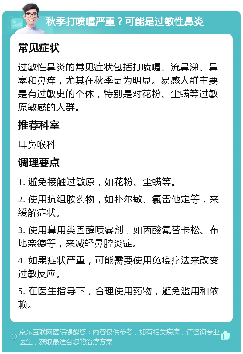 秋季打喷嚏严重？可能是过敏性鼻炎 常见症状 过敏性鼻炎的常见症状包括打喷嚏、流鼻涕、鼻塞和鼻痒，尤其在秋季更为明显。易感人群主要是有过敏史的个体，特别是对花粉、尘螨等过敏原敏感的人群。 推荐科室 耳鼻喉科 调理要点 1. 避免接触过敏原，如花粉、尘螨等。 2. 使用抗组胺药物，如扑尔敏、氯雷他定等，来缓解症状。 3. 使用鼻用类固醇喷雾剂，如丙酸氟替卡松、布地奈德等，来减轻鼻腔炎症。 4. 如果症状严重，可能需要使用免疫疗法来改变过敏反应。 5. 在医生指导下，合理使用药物，避免滥用和依赖。