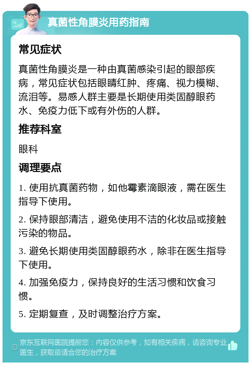 真菌性角膜炎用药指南 常见症状 真菌性角膜炎是一种由真菌感染引起的眼部疾病，常见症状包括眼睛红肿、疼痛、视力模糊、流泪等。易感人群主要是长期使用类固醇眼药水、免疫力低下或有外伤的人群。 推荐科室 眼科 调理要点 1. 使用抗真菌药物，如他霉素滴眼液，需在医生指导下使用。 2. 保持眼部清洁，避免使用不洁的化妆品或接触污染的物品。 3. 避免长期使用类固醇眼药水，除非在医生指导下使用。 4. 加强免疫力，保持良好的生活习惯和饮食习惯。 5. 定期复查，及时调整治疗方案。