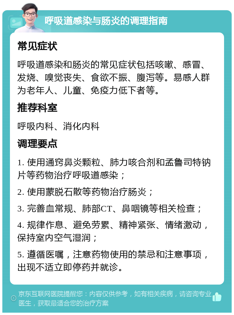 呼吸道感染与肠炎的调理指南 常见症状 呼吸道感染和肠炎的常见症状包括咳嗽、感冒、发烧、嗅觉丧失、食欲不振、腹泻等。易感人群为老年人、儿童、免疫力低下者等。 推荐科室 呼吸内科、消化内科 调理要点 1. 使用通窍鼻炎颗粒、肺力咳合剂和孟鲁司特钠片等药物治疗呼吸道感染； 2. 使用蒙脱石散等药物治疗肠炎； 3. 完善血常规、肺部CT、鼻咽镜等相关检查； 4. 规律作息、避免劳累、精神紧张、情绪激动，保持室内空气湿润； 5. 遵循医嘱，注意药物使用的禁忌和注意事项，出现不适立即停药并就诊。