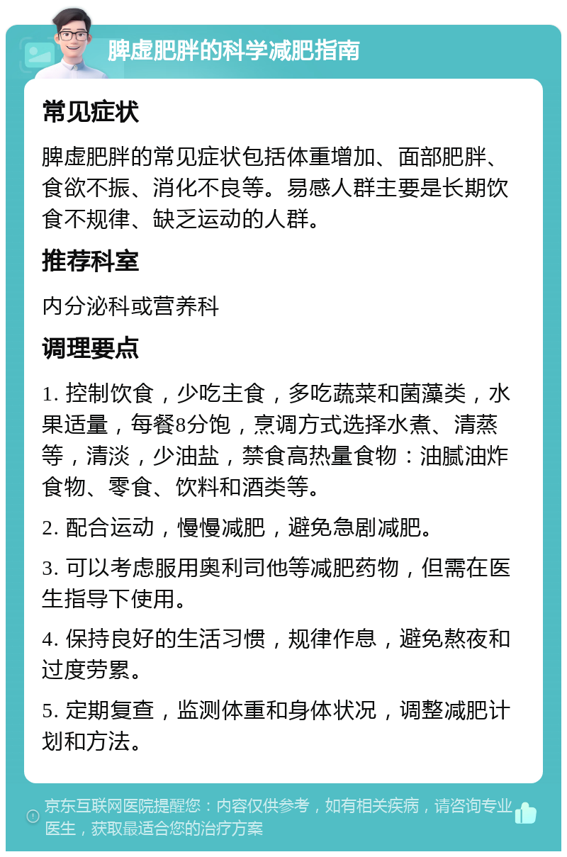 脾虚肥胖的科学减肥指南 常见症状 脾虚肥胖的常见症状包括体重增加、面部肥胖、食欲不振、消化不良等。易感人群主要是长期饮食不规律、缺乏运动的人群。 推荐科室 内分泌科或营养科 调理要点 1. 控制饮食，少吃主食，多吃蔬菜和菌藻类，水果适量，每餐8分饱，烹调方式选择水煮、清蒸等，清淡，少油盐，禁食高热量食物：油腻油炸食物、零食、饮料和酒类等。 2. 配合运动，慢慢减肥，避免急剧减肥。 3. 可以考虑服用奥利司他等减肥药物，但需在医生指导下使用。 4. 保持良好的生活习惯，规律作息，避免熬夜和过度劳累。 5. 定期复查，监测体重和身体状况，调整减肥计划和方法。