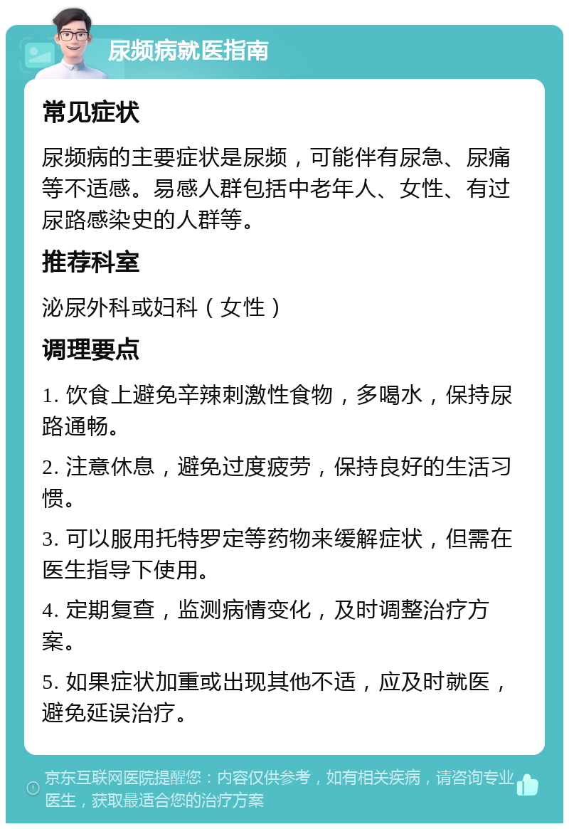 尿频病就医指南 常见症状 尿频病的主要症状是尿频，可能伴有尿急、尿痛等不适感。易感人群包括中老年人、女性、有过尿路感染史的人群等。 推荐科室 泌尿外科或妇科（女性） 调理要点 1. 饮食上避免辛辣刺激性食物，多喝水，保持尿路通畅。 2. 注意休息，避免过度疲劳，保持良好的生活习惯。 3. 可以服用托特罗定等药物来缓解症状，但需在医生指导下使用。 4. 定期复查，监测病情变化，及时调整治疗方案。 5. 如果症状加重或出现其他不适，应及时就医，避免延误治疗。