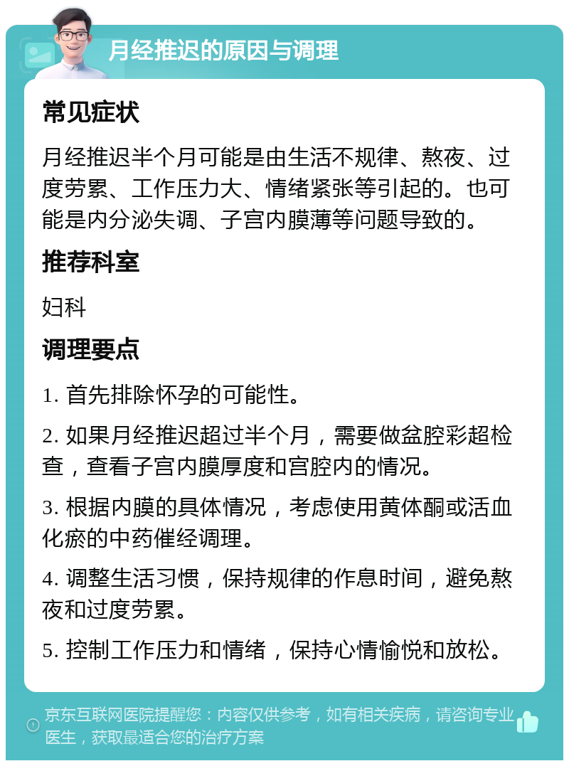 月经推迟的原因与调理 常见症状 月经推迟半个月可能是由生活不规律、熬夜、过度劳累、工作压力大、情绪紧张等引起的。也可能是内分泌失调、子宫内膜薄等问题导致的。 推荐科室 妇科 调理要点 1. 首先排除怀孕的可能性。 2. 如果月经推迟超过半个月，需要做盆腔彩超检查，查看子宫内膜厚度和宫腔内的情况。 3. 根据内膜的具体情况，考虑使用黄体酮或活血化瘀的中药催经调理。 4. 调整生活习惯，保持规律的作息时间，避免熬夜和过度劳累。 5. 控制工作压力和情绪，保持心情愉悦和放松。