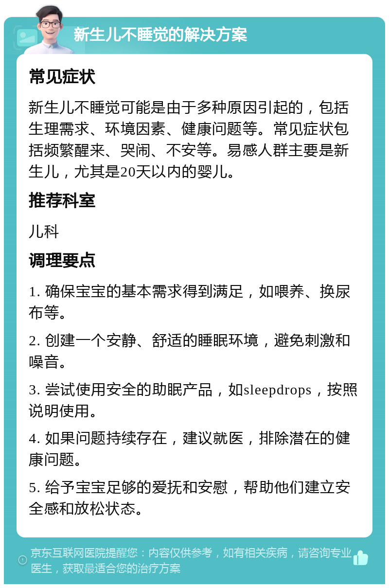 新生儿不睡觉的解决方案 常见症状 新生儿不睡觉可能是由于多种原因引起的，包括生理需求、环境因素、健康问题等。常见症状包括频繁醒来、哭闹、不安等。易感人群主要是新生儿，尤其是20天以内的婴儿。 推荐科室 儿科 调理要点 1. 确保宝宝的基本需求得到满足，如喂养、换尿布等。 2. 创建一个安静、舒适的睡眠环境，避免刺激和噪音。 3. 尝试使用安全的助眠产品，如sleepdrops，按照说明使用。 4. 如果问题持续存在，建议就医，排除潜在的健康问题。 5. 给予宝宝足够的爱抚和安慰，帮助他们建立安全感和放松状态。