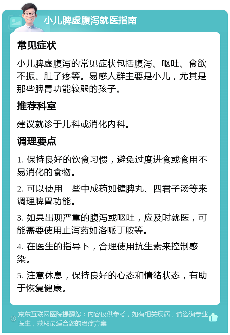 小儿脾虚腹泻就医指南 常见症状 小儿脾虚腹泻的常见症状包括腹泻、呕吐、食欲不振、肚子疼等。易感人群主要是小儿，尤其是那些脾胃功能较弱的孩子。 推荐科室 建议就诊于儿科或消化内科。 调理要点 1. 保持良好的饮食习惯，避免过度进食或食用不易消化的食物。 2. 可以使用一些中成药如健脾丸、四君子汤等来调理脾胃功能。 3. 如果出现严重的腹泻或呕吐，应及时就医，可能需要使用止泻药如洛哌丁胺等。 4. 在医生的指导下，合理使用抗生素来控制感染。 5. 注意休息，保持良好的心态和情绪状态，有助于恢复健康。