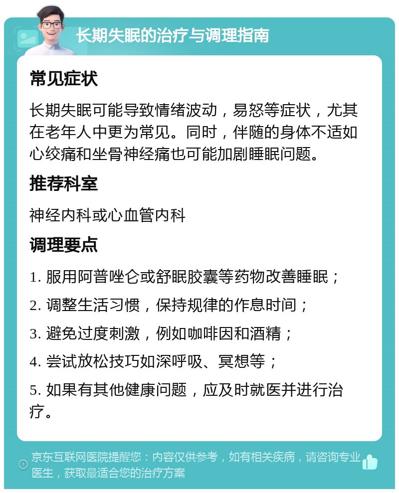 长期失眠的治疗与调理指南 常见症状 长期失眠可能导致情绪波动，易怒等症状，尤其在老年人中更为常见。同时，伴随的身体不适如心绞痛和坐骨神经痛也可能加剧睡眠问题。 推荐科室 神经内科或心血管内科 调理要点 1. 服用阿普唑仑或舒眠胶囊等药物改善睡眠； 2. 调整生活习惯，保持规律的作息时间； 3. 避免过度刺激，例如咖啡因和酒精； 4. 尝试放松技巧如深呼吸、冥想等； 5. 如果有其他健康问题，应及时就医并进行治疗。