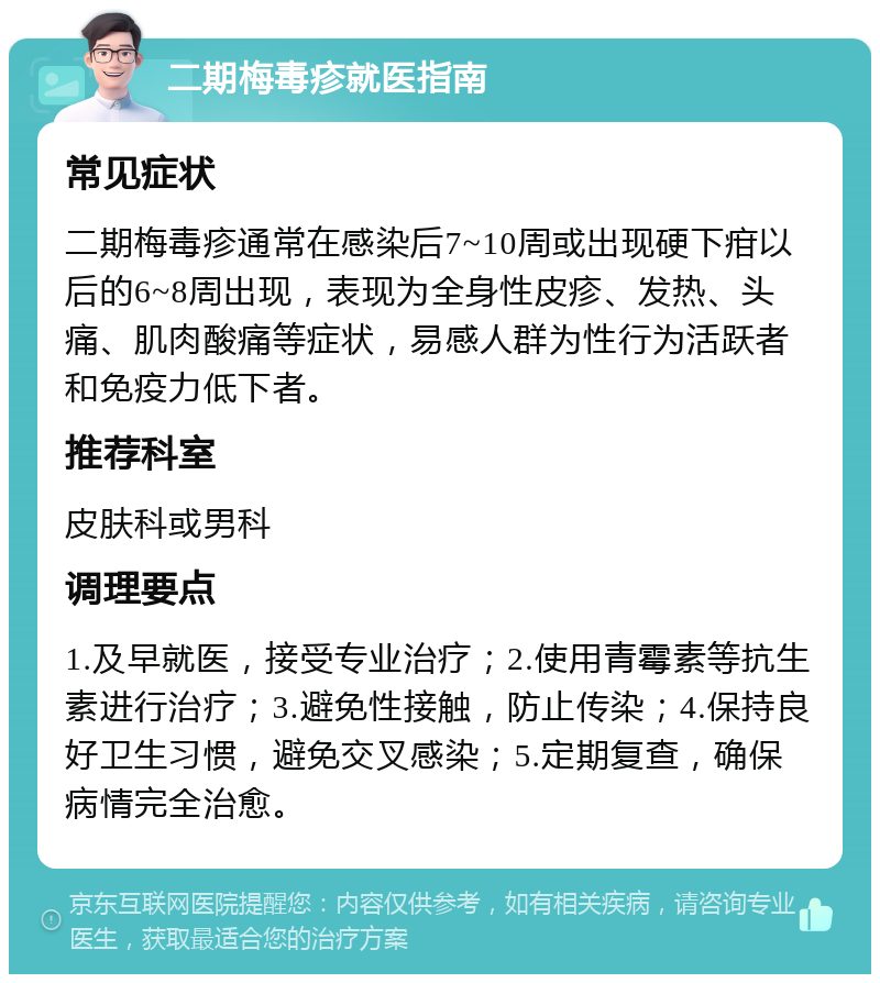 二期梅毒疹就医指南 常见症状 二期梅毒疹通常在感染后7~10周或出现硬下疳以后的6~8周出现，表现为全身性皮疹、发热、头痛、肌肉酸痛等症状，易感人群为性行为活跃者和免疫力低下者。 推荐科室 皮肤科或男科 调理要点 1.及早就医，接受专业治疗；2.使用青霉素等抗生素进行治疗；3.避免性接触，防止传染；4.保持良好卫生习惯，避免交叉感染；5.定期复查，确保病情完全治愈。