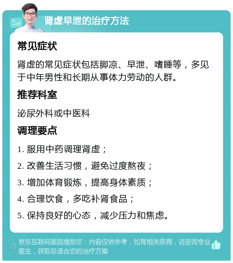 肾虚早泄的治疗方法 常见症状 肾虚的常见症状包括脚凉、早泄、嗜睡等，多见于中年男性和长期从事体力劳动的人群。 推荐科室 泌尿外科或中医科 调理要点 1. 服用中药调理肾虚； 2. 改善生活习惯，避免过度熬夜； 3. 增加体育锻炼，提高身体素质； 4. 合理饮食，多吃补肾食品； 5. 保持良好的心态，减少压力和焦虑。