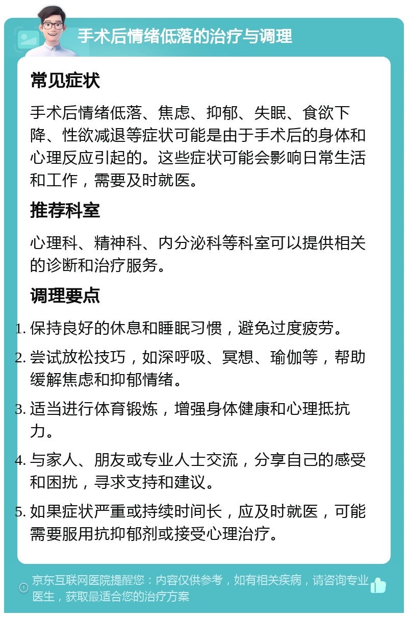 手术后情绪低落的治疗与调理 常见症状 手术后情绪低落、焦虑、抑郁、失眠、食欲下降、性欲减退等症状可能是由于手术后的身体和心理反应引起的。这些症状可能会影响日常生活和工作，需要及时就医。 推荐科室 心理科、精神科、内分泌科等科室可以提供相关的诊断和治疗服务。 调理要点 保持良好的休息和睡眠习惯，避免过度疲劳。 尝试放松技巧，如深呼吸、冥想、瑜伽等，帮助缓解焦虑和抑郁情绪。 适当进行体育锻炼，增强身体健康和心理抵抗力。 与家人、朋友或专业人士交流，分享自己的感受和困扰，寻求支持和建议。 如果症状严重或持续时间长，应及时就医，可能需要服用抗抑郁剂或接受心理治疗。