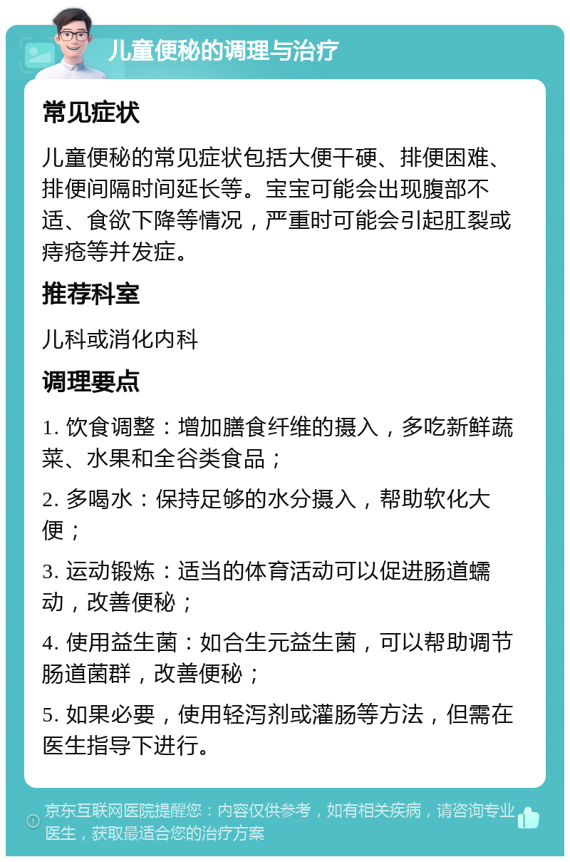 儿童便秘的调理与治疗 常见症状 儿童便秘的常见症状包括大便干硬、排便困难、排便间隔时间延长等。宝宝可能会出现腹部不适、食欲下降等情况，严重时可能会引起肛裂或痔疮等并发症。 推荐科室 儿科或消化内科 调理要点 1. 饮食调整：增加膳食纤维的摄入，多吃新鲜蔬菜、水果和全谷类食品； 2. 多喝水：保持足够的水分摄入，帮助软化大便； 3. 运动锻炼：适当的体育活动可以促进肠道蠕动，改善便秘； 4. 使用益生菌：如合生元益生菌，可以帮助调节肠道菌群，改善便秘； 5. 如果必要，使用轻泻剂或灌肠等方法，但需在医生指导下进行。