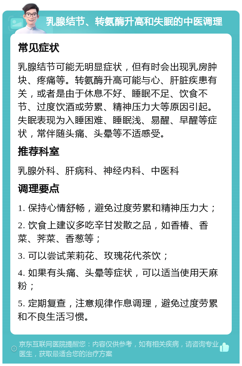 乳腺结节、转氨酶升高和失眠的中医调理 常见症状 乳腺结节可能无明显症状，但有时会出现乳房肿块、疼痛等。转氨酶升高可能与心、肝脏疾患有关，或者是由于休息不好、睡眠不足、饮食不节、过度饮酒或劳累、精神压力大等原因引起。失眠表现为入睡困难、睡眠浅、易醒、早醒等症状，常伴随头痛、头晕等不适感受。 推荐科室 乳腺外科、肝病科、神经内科、中医科 调理要点 1. 保持心情舒畅，避免过度劳累和精神压力大； 2. 饮食上建议多吃辛甘发散之品，如香椿、香菜、荠菜、香葱等； 3. 可以尝试茉莉花、玫瑰花代茶饮； 4. 如果有头痛、头晕等症状，可以适当使用天麻粉； 5. 定期复查，注意规律作息调理，避免过度劳累和不良生活习惯。