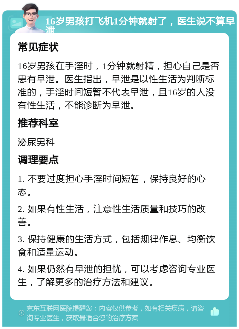 16岁男孩打飞机1分钟就射了，医生说不算早泄 常见症状 16岁男孩在手淫时，1分钟就射精，担心自己是否患有早泄。医生指出，早泄是以性生活为判断标准的，手淫时间短暂不代表早泄，且16岁的人没有性生活，不能诊断为早泄。 推荐科室 泌尿男科 调理要点 1. 不要过度担心手淫时间短暂，保持良好的心态。 2. 如果有性生活，注意性生活质量和技巧的改善。 3. 保持健康的生活方式，包括规律作息、均衡饮食和适量运动。 4. 如果仍然有早泄的担忧，可以考虑咨询专业医生，了解更多的治疗方法和建议。