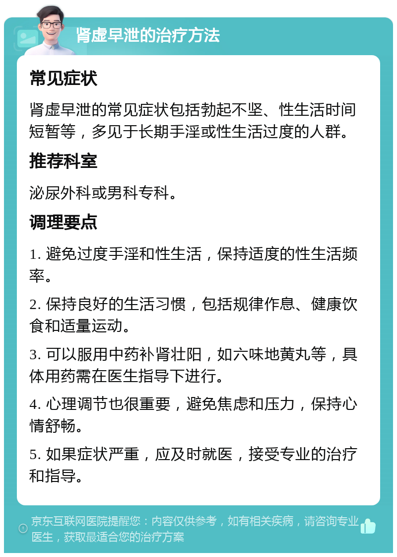 肾虚早泄的治疗方法 常见症状 肾虚早泄的常见症状包括勃起不坚、性生活时间短暂等，多见于长期手淫或性生活过度的人群。 推荐科室 泌尿外科或男科专科。 调理要点 1. 避免过度手淫和性生活，保持适度的性生活频率。 2. 保持良好的生活习惯，包括规律作息、健康饮食和适量运动。 3. 可以服用中药补肾壮阳，如六味地黄丸等，具体用药需在医生指导下进行。 4. 心理调节也很重要，避免焦虑和压力，保持心情舒畅。 5. 如果症状严重，应及时就医，接受专业的治疗和指导。