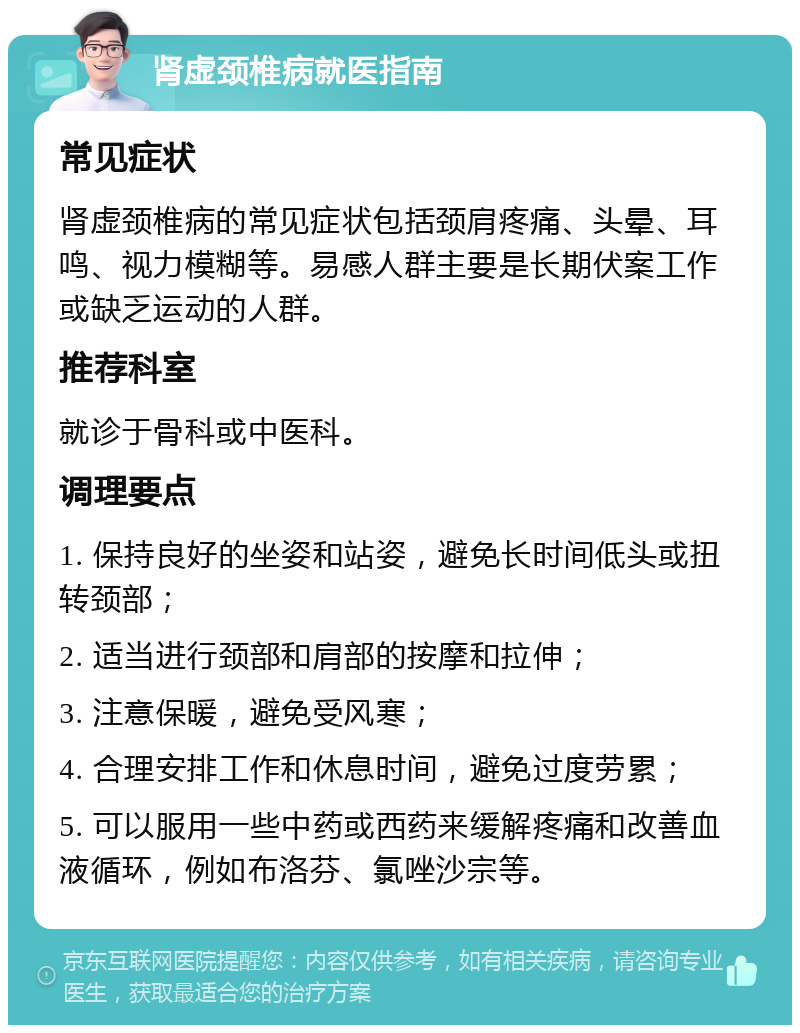 肾虚颈椎病就医指南 常见症状 肾虚颈椎病的常见症状包括颈肩疼痛、头晕、耳鸣、视力模糊等。易感人群主要是长期伏案工作或缺乏运动的人群。 推荐科室 就诊于骨科或中医科。 调理要点 1. 保持良好的坐姿和站姿，避免长时间低头或扭转颈部； 2. 适当进行颈部和肩部的按摩和拉伸； 3. 注意保暖，避免受风寒； 4. 合理安排工作和休息时间，避免过度劳累； 5. 可以服用一些中药或西药来缓解疼痛和改善血液循环，例如布洛芬、氯唑沙宗等。