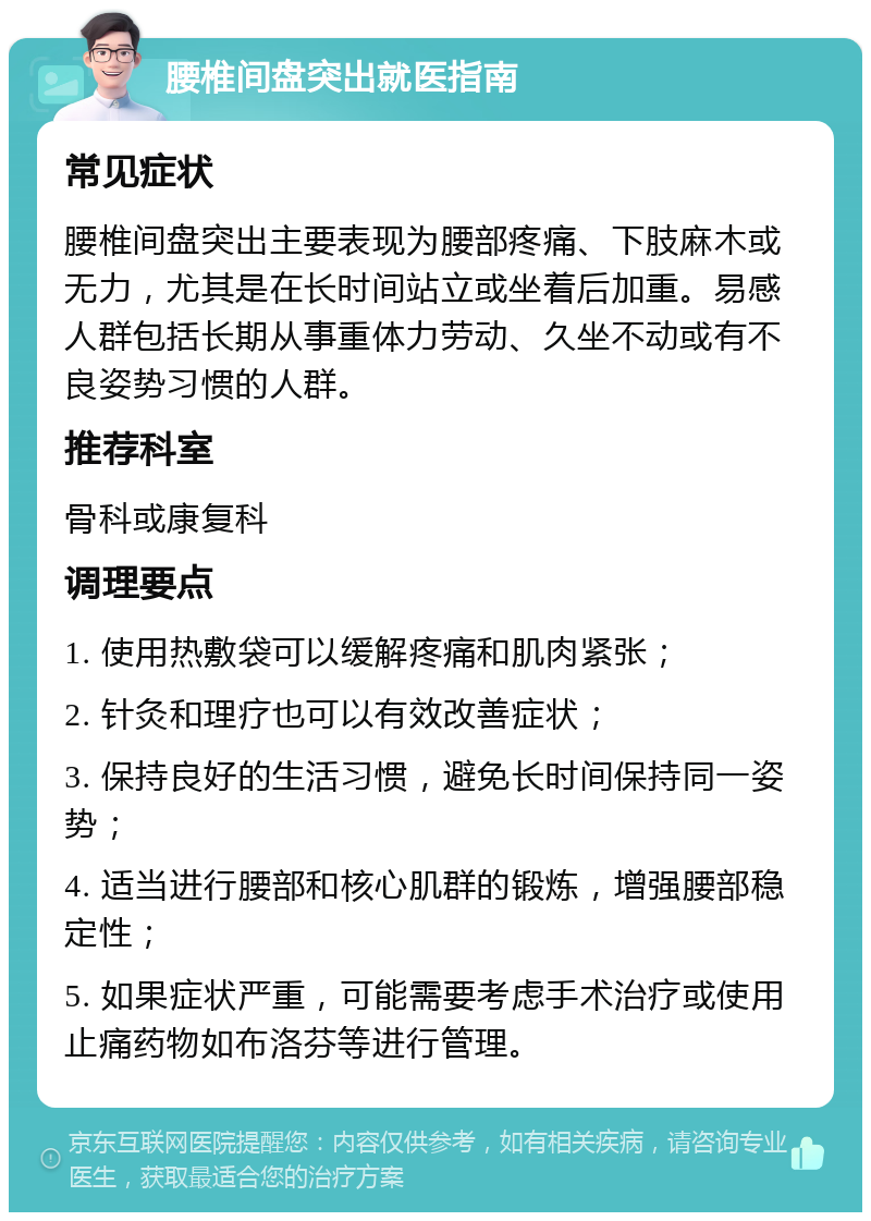 腰椎间盘突出就医指南 常见症状 腰椎间盘突出主要表现为腰部疼痛、下肢麻木或无力，尤其是在长时间站立或坐着后加重。易感人群包括长期从事重体力劳动、久坐不动或有不良姿势习惯的人群。 推荐科室 骨科或康复科 调理要点 1. 使用热敷袋可以缓解疼痛和肌肉紧张； 2. 针灸和理疗也可以有效改善症状； 3. 保持良好的生活习惯，避免长时间保持同一姿势； 4. 适当进行腰部和核心肌群的锻炼，增强腰部稳定性； 5. 如果症状严重，可能需要考虑手术治疗或使用止痛药物如布洛芬等进行管理。