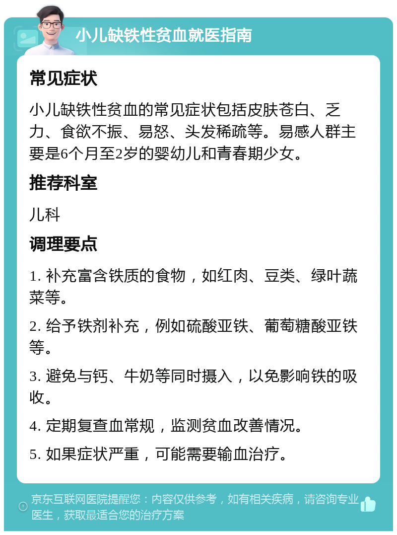 小儿缺铁性贫血就医指南 常见症状 小儿缺铁性贫血的常见症状包括皮肤苍白、乏力、食欲不振、易怒、头发稀疏等。易感人群主要是6个月至2岁的婴幼儿和青春期少女。 推荐科室 儿科 调理要点 1. 补充富含铁质的食物，如红肉、豆类、绿叶蔬菜等。 2. 给予铁剂补充，例如硫酸亚铁、葡萄糖酸亚铁等。 3. 避免与钙、牛奶等同时摄入，以免影响铁的吸收。 4. 定期复查血常规，监测贫血改善情况。 5. 如果症状严重，可能需要输血治疗。