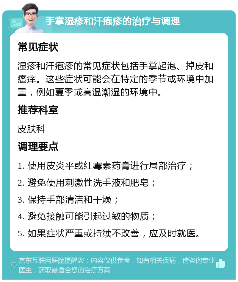 手掌湿疹和汗疱疹的治疗与调理 常见症状 湿疹和汗疱疹的常见症状包括手掌起泡、掉皮和瘙痒。这些症状可能会在特定的季节或环境中加重，例如夏季或高温潮湿的环境中。 推荐科室 皮肤科 调理要点 1. 使用皮炎平或红霉素药膏进行局部治疗； 2. 避免使用刺激性洗手液和肥皂； 3. 保持手部清洁和干燥； 4. 避免接触可能引起过敏的物质； 5. 如果症状严重或持续不改善，应及时就医。