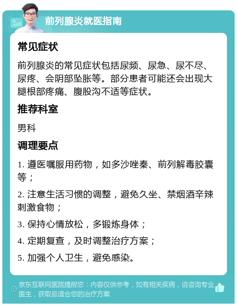 前列腺炎就医指南 常见症状 前列腺炎的常见症状包括尿频、尿急、尿不尽、尿疼、会阴部坠胀等。部分患者可能还会出现大腿根部疼痛、腹股沟不适等症状。 推荐科室 男科 调理要点 1. 遵医嘱服用药物，如多沙唑秦、前列解毒胶囊等； 2. 注意生活习惯的调整，避免久坐、禁烟酒辛辣刺激食物； 3. 保持心情放松，多锻炼身体； 4. 定期复查，及时调整治疗方案； 5. 加强个人卫生，避免感染。