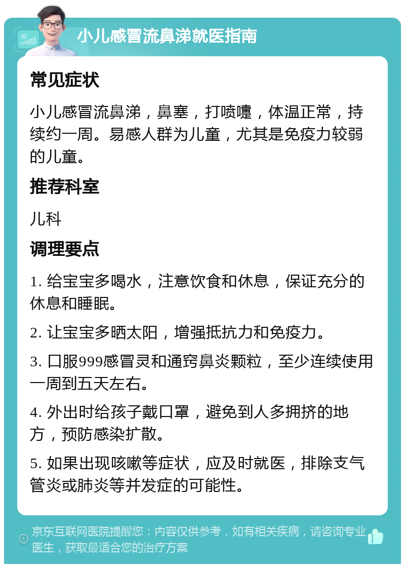 小儿感冒流鼻涕就医指南 常见症状 小儿感冒流鼻涕，鼻塞，打喷嚏，体温正常，持续约一周。易感人群为儿童，尤其是免疫力较弱的儿童。 推荐科室 儿科 调理要点 1. 给宝宝多喝水，注意饮食和休息，保证充分的休息和睡眠。 2. 让宝宝多晒太阳，增强抵抗力和免疫力。 3. 口服999感冒灵和通窍鼻炎颗粒，至少连续使用一周到五天左右。 4. 外出时给孩子戴口罩，避免到人多拥挤的地方，预防感染扩散。 5. 如果出现咳嗽等症状，应及时就医，排除支气管炎或肺炎等并发症的可能性。