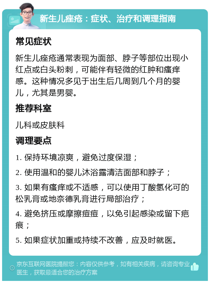 新生儿痤疮：症状、治疗和调理指南 常见症状 新生儿痤疮通常表现为面部、脖子等部位出现小红点或白头粉刺，可能伴有轻微的红肿和瘙痒感。这种情况多见于出生后几周到几个月的婴儿，尤其是男婴。 推荐科室 儿科或皮肤科 调理要点 1. 保持环境凉爽，避免过度保湿； 2. 使用温和的婴儿沐浴露清洁面部和脖子； 3. 如果有瘙痒或不适感，可以使用丁酸氢化可的松乳膏或地奈德乳膏进行局部治疗； 4. 避免挤压或摩擦痘痘，以免引起感染或留下疤痕； 5. 如果症状加重或持续不改善，应及时就医。