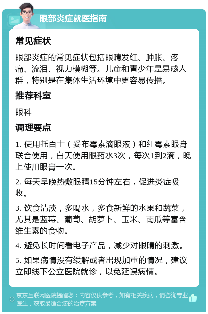 眼部炎症就医指南 常见症状 眼部炎症的常见症状包括眼睛发红、肿胀、疼痛、流泪、视力模糊等。儿童和青少年是易感人群，特别是在集体生活环境中更容易传播。 推荐科室 眼科 调理要点 1. 使用托百士（妥布霉素滴眼液）和红霉素眼膏联合使用，白天使用眼药水3次，每次1到2滴，晚上使用眼膏一次。 2. 每天早晚热敷眼睛15分钟左右，促进炎症吸收。 3. 饮食清淡，多喝水，多食新鲜的水果和蔬菜，尤其是蓝莓、葡萄、胡萝卜、玉米、南瓜等富含维生素的食物。 4. 避免长时间看电子产品，减少对眼睛的刺激。 5. 如果病情没有缓解或者出现加重的情况，建议立即线下公立医院就诊，以免延误病情。