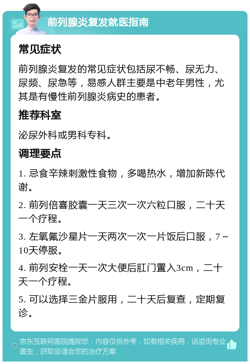 前列腺炎复发就医指南 常见症状 前列腺炎复发的常见症状包括尿不畅、尿无力、尿频、尿急等，易感人群主要是中老年男性，尤其是有慢性前列腺炎病史的患者。 推荐科室 泌尿外科或男科专科。 调理要点 1. 忌食辛辣刺激性食物，多喝热水，增加新陈代谢。 2. 前列倍喜胶囊一天三次一次六粒口服，二十天一个疗程。 3. 左氧氟沙星片一天两次一次一片饭后口服，7～10天停服。 4. 前列安栓一天一次大便后肛门置入3cm，二十天一个疗程。 5. 可以选择三金片服用，二十天后复查，定期复诊。