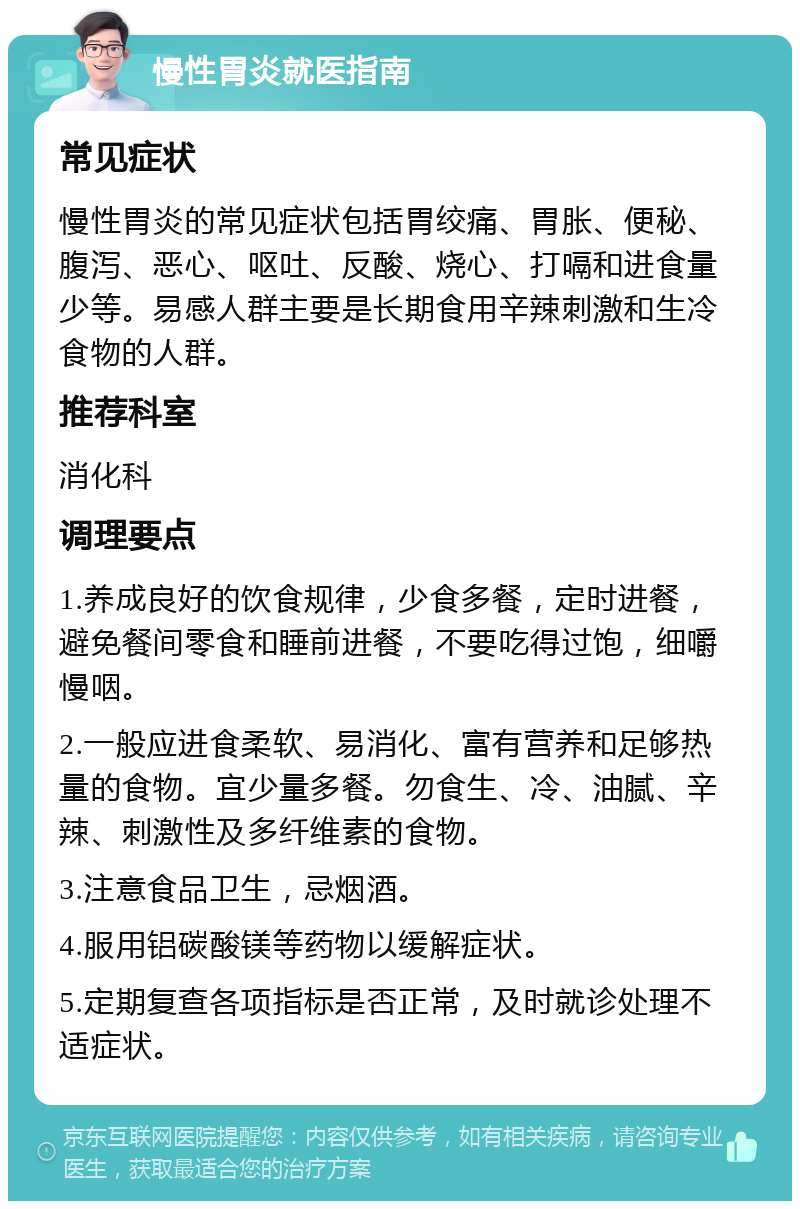 慢性胃炎就医指南 常见症状 慢性胃炎的常见症状包括胃绞痛、胃胀、便秘、腹泻、恶心、呕吐、反酸、烧心、打嗝和进食量少等。易感人群主要是长期食用辛辣刺激和生冷食物的人群。 推荐科室 消化科 调理要点 1.养成良好的饮食规律，少食多餐，定时进餐，避免餐间零食和睡前进餐，不要吃得过饱，细嚼慢咽。 2.一般应进食柔软、易消化、富有营养和足够热量的食物。宜少量多餐。勿食生、冷、油腻、辛辣、刺激性及多纤维素的食物。 3.注意食品卫生，忌烟酒。 4.服用铝碳酸镁等药物以缓解症状。 5.定期复查各项指标是否正常，及时就诊处理不适症状。