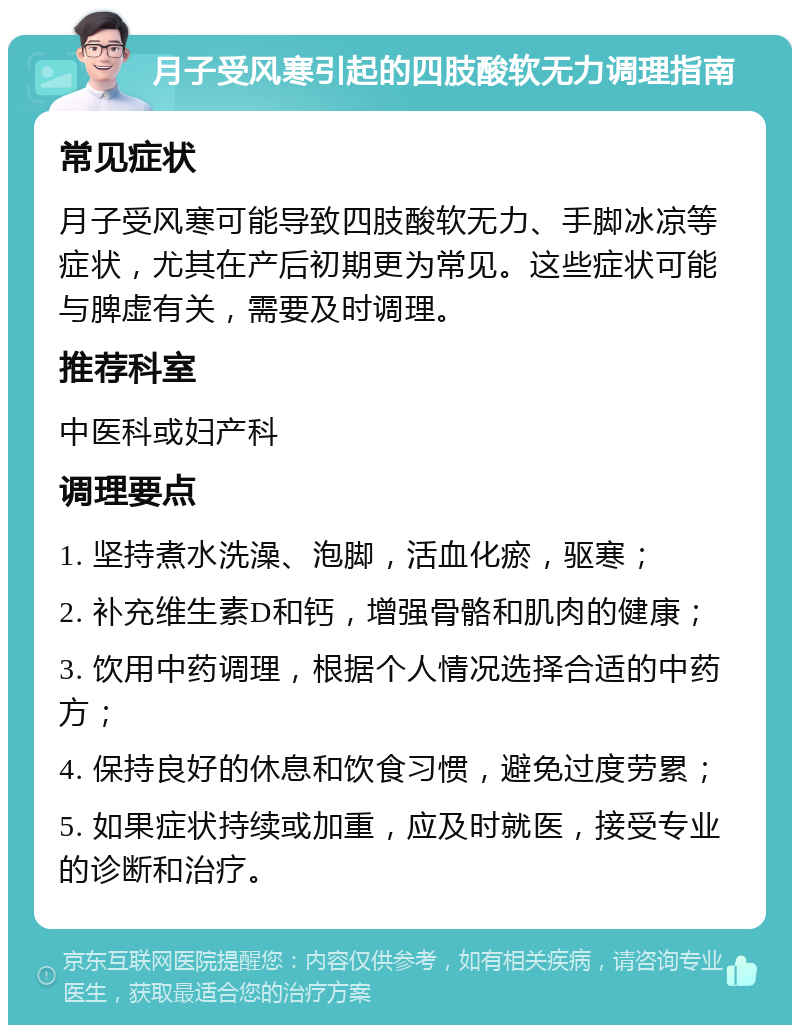 月子受风寒引起的四肢酸软无力调理指南 常见症状 月子受风寒可能导致四肢酸软无力、手脚冰凉等症状，尤其在产后初期更为常见。这些症状可能与脾虚有关，需要及时调理。 推荐科室 中医科或妇产科 调理要点 1. 坚持煮水洗澡、泡脚，活血化瘀，驱寒； 2. 补充维生素D和钙，增强骨骼和肌肉的健康； 3. 饮用中药调理，根据个人情况选择合适的中药方； 4. 保持良好的休息和饮食习惯，避免过度劳累； 5. 如果症状持续或加重，应及时就医，接受专业的诊断和治疗。