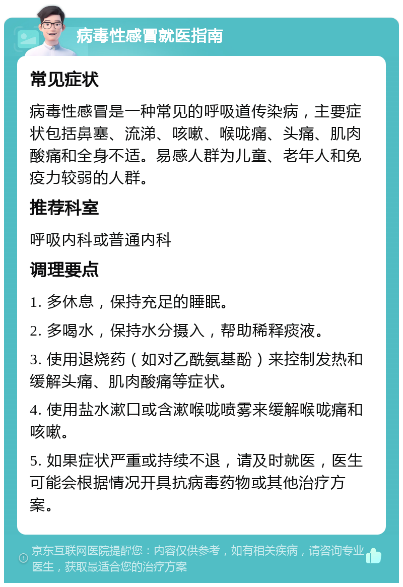 病毒性感冒就医指南 常见症状 病毒性感冒是一种常见的呼吸道传染病，主要症状包括鼻塞、流涕、咳嗽、喉咙痛、头痛、肌肉酸痛和全身不适。易感人群为儿童、老年人和免疫力较弱的人群。 推荐科室 呼吸内科或普通内科 调理要点 1. 多休息，保持充足的睡眠。 2. 多喝水，保持水分摄入，帮助稀释痰液。 3. 使用退烧药（如对乙酰氨基酚）来控制发热和缓解头痛、肌肉酸痛等症状。 4. 使用盐水漱口或含漱喉咙喷雾来缓解喉咙痛和咳嗽。 5. 如果症状严重或持续不退，请及时就医，医生可能会根据情况开具抗病毒药物或其他治疗方案。