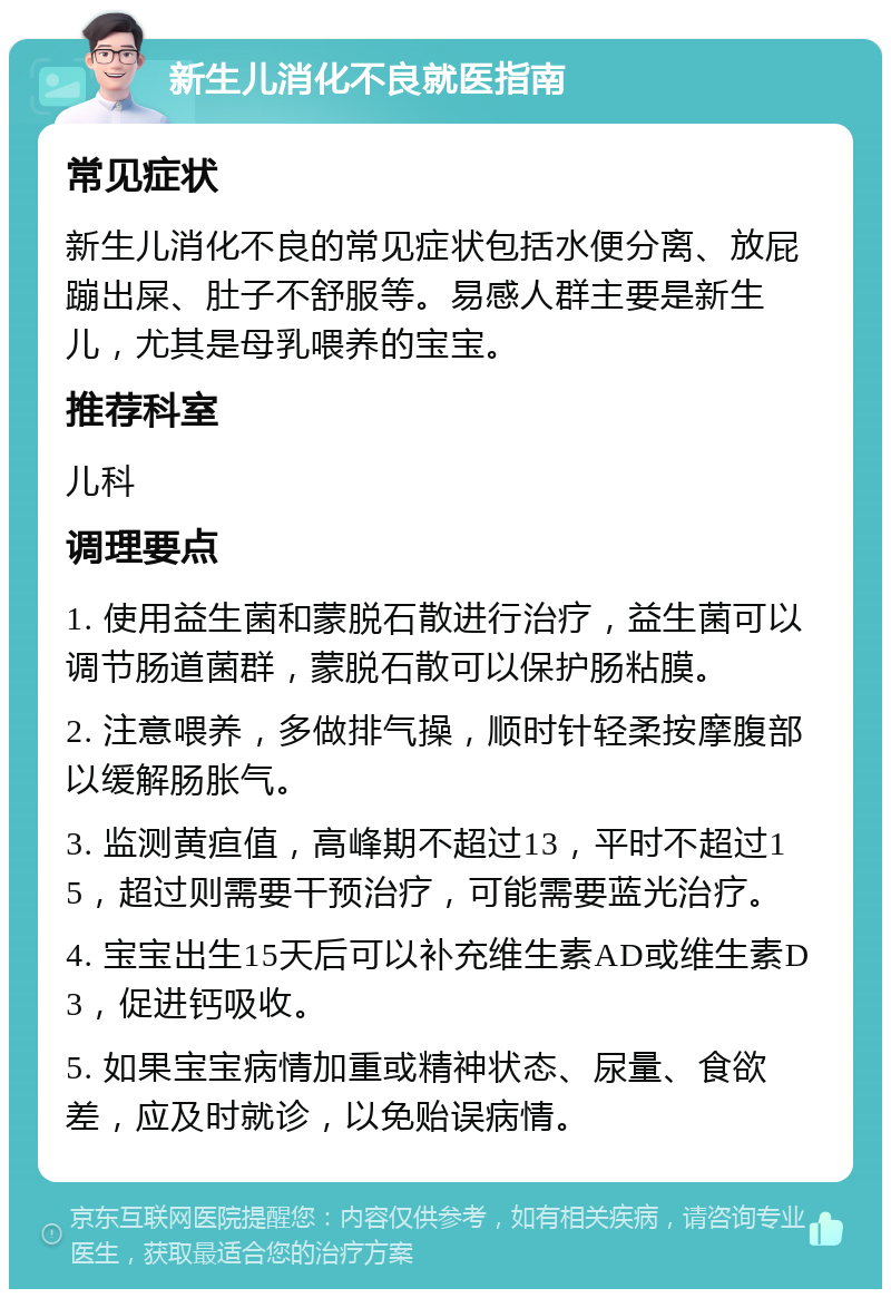 新生儿消化不良就医指南 常见症状 新生儿消化不良的常见症状包括水便分离、放屁蹦出屎、肚子不舒服等。易感人群主要是新生儿，尤其是母乳喂养的宝宝。 推荐科室 儿科 调理要点 1. 使用益生菌和蒙脱石散进行治疗，益生菌可以调节肠道菌群，蒙脱石散可以保护肠粘膜。 2. 注意喂养，多做排气操，顺时针轻柔按摩腹部以缓解肠胀气。 3. 监测黄疸值，高峰期不超过13，平时不超过15，超过则需要干预治疗，可能需要蓝光治疗。 4. 宝宝出生15天后可以补充维生素AD或维生素D3，促进钙吸收。 5. 如果宝宝病情加重或精神状态、尿量、食欲差，应及时就诊，以免贻误病情。