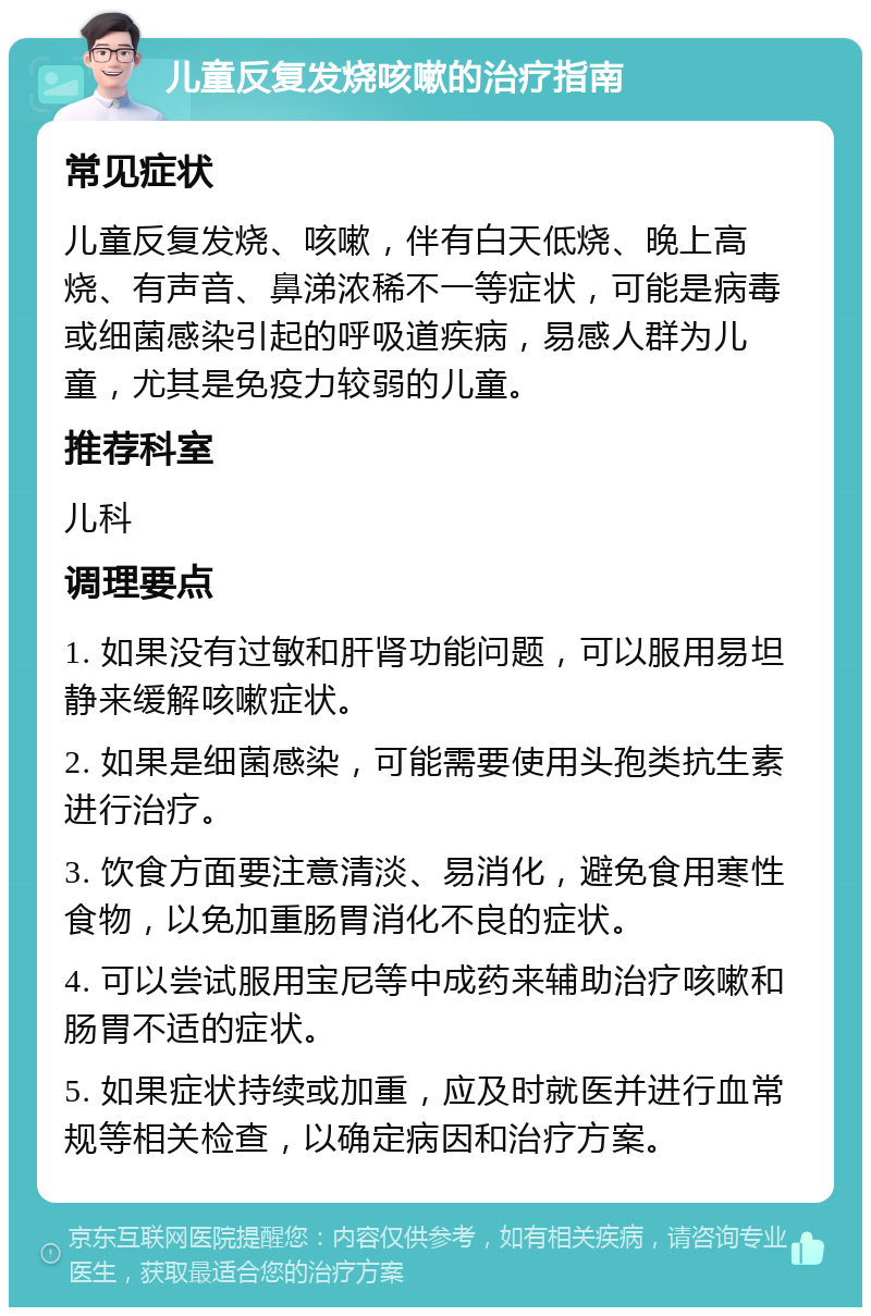 儿童反复发烧咳嗽的治疗指南 常见症状 儿童反复发烧、咳嗽，伴有白天低烧、晚上高烧、有声音、鼻涕浓稀不一等症状，可能是病毒或细菌感染引起的呼吸道疾病，易感人群为儿童，尤其是免疫力较弱的儿童。 推荐科室 儿科 调理要点 1. 如果没有过敏和肝肾功能问题，可以服用易坦静来缓解咳嗽症状。 2. 如果是细菌感染，可能需要使用头孢类抗生素进行治疗。 3. 饮食方面要注意清淡、易消化，避免食用寒性食物，以免加重肠胃消化不良的症状。 4. 可以尝试服用宝尼等中成药来辅助治疗咳嗽和肠胃不适的症状。 5. 如果症状持续或加重，应及时就医并进行血常规等相关检查，以确定病因和治疗方案。