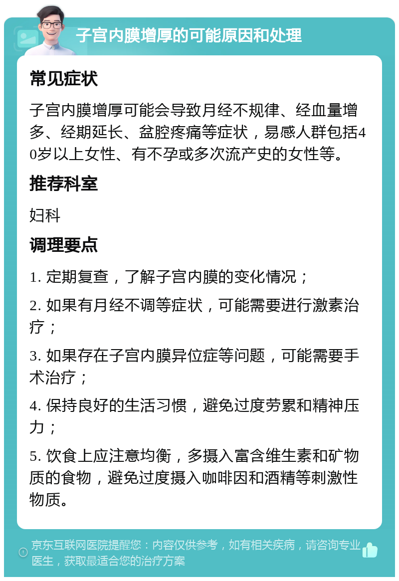 子宫内膜增厚的可能原因和处理 常见症状 子宫内膜增厚可能会导致月经不规律、经血量增多、经期延长、盆腔疼痛等症状，易感人群包括40岁以上女性、有不孕或多次流产史的女性等。 推荐科室 妇科 调理要点 1. 定期复查，了解子宫内膜的变化情况； 2. 如果有月经不调等症状，可能需要进行激素治疗； 3. 如果存在子宫内膜异位症等问题，可能需要手术治疗； 4. 保持良好的生活习惯，避免过度劳累和精神压力； 5. 饮食上应注意均衡，多摄入富含维生素和矿物质的食物，避免过度摄入咖啡因和酒精等刺激性物质。