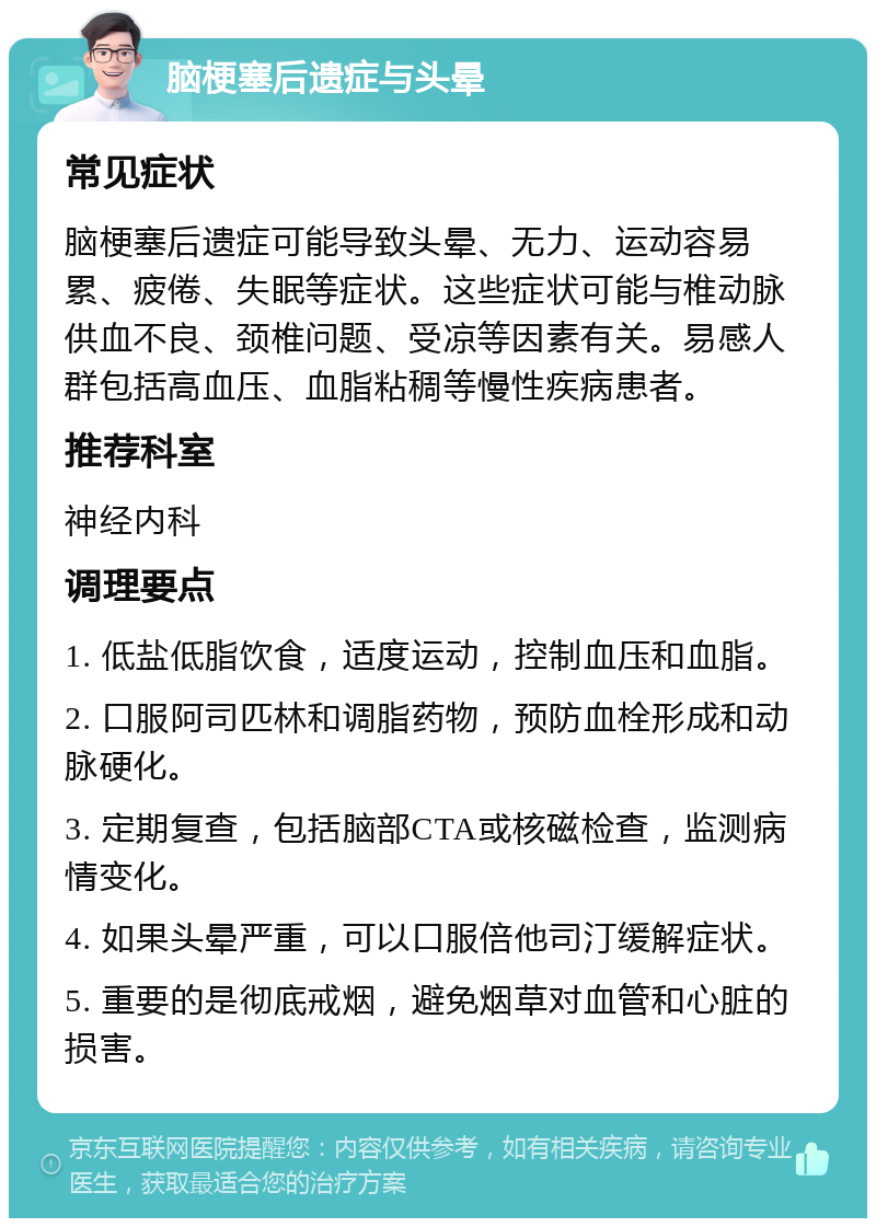 脑梗塞后遗症与头晕 常见症状 脑梗塞后遗症可能导致头晕、无力、运动容易累、疲倦、失眠等症状。这些症状可能与椎动脉供血不良、颈椎问题、受凉等因素有关。易感人群包括高血压、血脂粘稠等慢性疾病患者。 推荐科室 神经内科 调理要点 1. 低盐低脂饮食，适度运动，控制血压和血脂。 2. 口服阿司匹林和调脂药物，预防血栓形成和动脉硬化。 3. 定期复查，包括脑部CTA或核磁检查，监测病情变化。 4. 如果头晕严重，可以口服倍他司汀缓解症状。 5. 重要的是彻底戒烟，避免烟草对血管和心脏的损害。