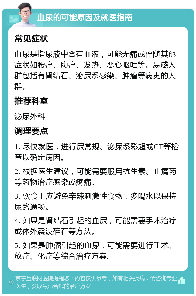 血尿的可能原因及就医指南 常见症状 血尿是指尿液中含有血液，可能无痛或伴随其他症状如腰痛、腹痛、发热、恶心呕吐等。易感人群包括有肾结石、泌尿系感染、肿瘤等病史的人群。 推荐科室 泌尿外科 调理要点 1. 尽快就医，进行尿常规、泌尿系彩超或CT等检查以确定病因。 2. 根据医生建议，可能需要服用抗生素、止痛药等药物治疗感染或疼痛。 3. 饮食上应避免辛辣刺激性食物，多喝水以保持尿路通畅。 4. 如果是肾结石引起的血尿，可能需要手术治疗或体外震波碎石等方法。 5. 如果是肿瘤引起的血尿，可能需要进行手术、放疗、化疗等综合治疗方案。