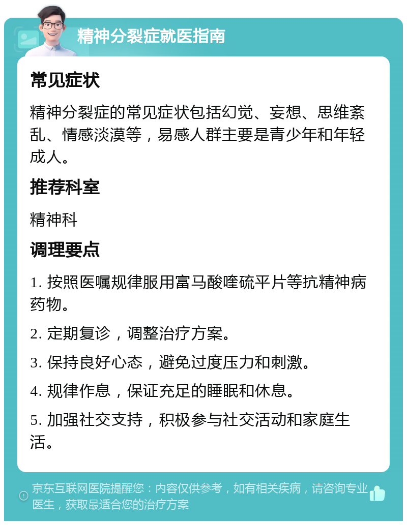 精神分裂症就医指南 常见症状 精神分裂症的常见症状包括幻觉、妄想、思维紊乱、情感淡漠等，易感人群主要是青少年和年轻成人。 推荐科室 精神科 调理要点 1. 按照医嘱规律服用富马酸喹硫平片等抗精神病药物。 2. 定期复诊，调整治疗方案。 3. 保持良好心态，避免过度压力和刺激。 4. 规律作息，保证充足的睡眠和休息。 5. 加强社交支持，积极参与社交活动和家庭生活。